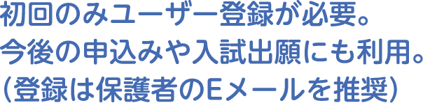 初回のみユーザー登録が必要。今後の申込みや入試出願にも利用。（登録は保護者のEメールを推奨）