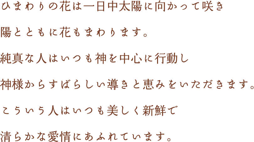 ひまわりの花は一日中太陽に向かって咲き、陽とともに花も回ります。純真な人はいつも神を中心に行動し、神様からすばらしい導きと恵みをいただきます。こういう人はいつも 美しく新鮮で清らかな愛情にあふれています。